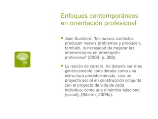 Enfoques contemporáneos
en orientación profesional
§  Jean Guichard, "los nuevos contextos
producen nuevos problemas y producen,
también, la necesidad de mejorar las
intervenciones en orientación
profesional" (2003, p. 308).
§  La noción de carrera, no debería ser más
genéricamente considerada como una
estructura predeterminada, sino un
proyecto social en construcción conjunta
con el proyecto de vida de cada
individuo, como una dinámica relacional
(social), (Ribeiro, 2009a).
 