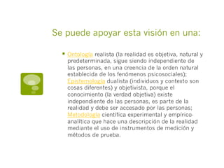 Se puede apoyar esta visión en una:
§  Ontología realista (la realidad es objetiva, natural y
predeterminada, sigue siendo independiente de
las personas, en una creencia de la orden natural
establecida de los fenómenos psicosociales);
Epistemología dualista (individuos y contexto son
cosas diferentes) y objetivista, porque el
conocimiento (la verdad objetiva) existe
independiente de las personas, es parte de la
realidad y debe ser accesado por las personas;
Metodología científica experimental y empírico-
analítica que hace una descripción de la realidad
mediante el uso de instrumentos de medición y
métodos de prueba.
 