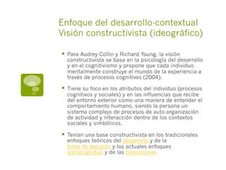 Enfoque del desarrollo-contextual
Visión constructivista (ideográfico)
§  Para Audrey Collin y Richard Young, la visión
constructivista se basa en la psicología del desarrollo
y en el cognitivismo y propone que cada individuo
mentalmente construye el mundo de la experiencia a
través de procesos cognitivos (2004).
§  Tiene su foco en los atributos del individuo (procesos
cognitivos y sociales) y en las influencias que recibe
del entorno exterior como una manera de entender el
comportamiento humano, siendo la persona un
sistema complejo de procesos de auto-organización
de actividad y interacción dentro de los contextos
sociales y simbólicos.
§  Tenían una base constructivista en los tradicionales
enfoques teóricos del desarrollo y de la
toma de decisión y los actuales enfoques
sociocognitivo y de las transiciones
 