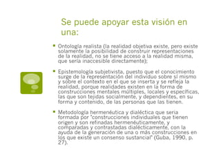 Se puede apoyar esta visión en
una:
§  Ontología realista (la realidad objetiva existe, pero existe
solamente la posibilidad de construir representaciones
de la realidad, no se tiene acceso a la realidad misma,
que sería inaccesible directamente);
§  Epistemología subjetivista, puesto que el conocimiento
surge de la representación del individuo sobre sí mismo
y sobre el contexto en el que se inserta y se refleja la
realidad, porque realidades existen en la forma de
construcciones mentales múltiples, locales y específicas,
las que son tejidas socialmente, y dependientes, en su
forma y contenido, de las personas que las tienen.
§  Metodología hermenéutica y dialéctica que seria
formada por "construcciones individuales que tienen
origen y son refinadas hermenéuticamente, y
comparadas y contrastadas dialécticamente, con la
ayuda de la generación de una o más construcciones en
los que existe un consenso sustancial" (Guba, 1990, p.
27).
 