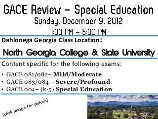 Dahlonega Georgia Class Location:
North Georgia College & State University
Content specific for the following exams:
• GACE 081/082– Mild/Moderate
• GACE 083/084 – Severe/Profound
• GACE 004– (k-5) Special Education
 
