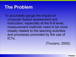 The Problem To accurately gauge the impact of computer-based assessment and instruction, especially at the K-8 level, measurement methods need to be more closely related to the learning activities and processes promoted by the use of ICTs.  (Trucano, 2005). Problem 