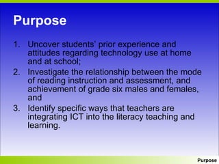 Purpose Uncover students’ prior experience and attitudes regarding technology use at home and at school; Investigate the relationship between the mode of reading instruction and assessment, and achievement of grade six males and females, and Identify specific ways that teachers are integrating ICT into the literacy teaching and learning.  Purpose 