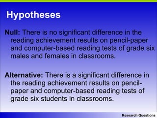 Hypotheses Null:  There is no significant difference in the reading achievement results on pencil-paper and computer-based reading tests of grade six males and females in classrooms.  Alternative:  There is a significant difference in the reading achievement results on pencil-paper and computer-based reading tests of grade six students in classrooms.  Research Questions 