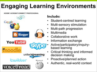 Engaging Learning Environments Include: Student-centred learning Multi-sensory stimulation Multi-path progression Multimedia Collaborative work Information exchange Active/participatory/inquiry-based learning Critical thinking and informed decision making Proactive/planned action Authentic, real-world context 