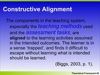 Constructive Alignment The components in the teaching system, especially the  teaching methods  used and the  assessment tasks , are  aligned  to the learning activities assumed in the intended outcomes. The learner is in a sense ‘trapped’, and finds it difficult to escape without learning what is intended should be learned.  (Biggs, 2003, p. 1). Theoretical Framework #2 