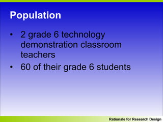 Population 2 grade 6 technology demonstration classroom teachers  60 of their grade 6 students Rationale for Research Design 