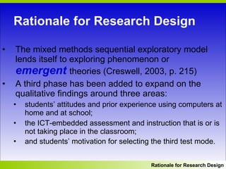 Rationale for Research Design The mixed methods sequential exploratory model lends itself to exploring phenomenon or  emergent  theories (Creswell, 2003, p. 215)  A third phase has been added to expand on the qualitative findings around three areas:  students’ attitudes and prior experience using computers at home and at school; the ICT-embedded assessment and instruction that is or is not taking place in the classroom;  and students’ motivation for selecting the third test mode.   Rationale for Research Design 