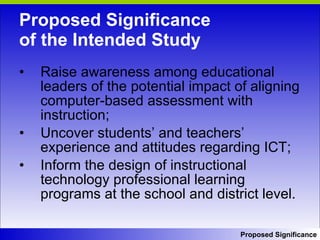 Proposed Significance  of the Intended Study Raise awareness among educational leaders of the potential impact of aligning computer-based assessment with instruction; Uncover students’ and teachers’ experience and attitudes regarding ICT;  Inform the design of instructional technology professional learning programs at the school and district level. Proposed Significance 