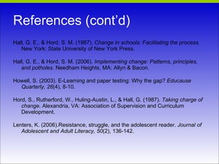 References (cont’d) Hall, G. E., & Hord, S. M. (1987).  Change in schools: Facilitating the process.  New York: State University of New York Press. Hall, G. E., & Hord, S. M. (2006).  Implementing change: Patterns, principles, and potholes.  Needham Heights, MA: Allyn & Bacon. Howell, S. (2003). E-Learning and paper testing: Why the gap?  Educause Quarterly, 26 (4), 8-10. Hord, S., Rutherford, W., Huling-Austin, L., & Hall, G. (1987).  Taking charge of change . Alexandria, VA: Association of Supervision and Curriculum Development. Lenters, K. (2006).Resistance, struggle, and the adolescent reader.  Journal of Adolescent and Adult Literacy, 50 (2), 136-142. 