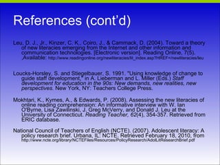 References (cont’d) Leu, D. J., Jr., Kinzer, C. K., Coiro, J., & Cammack, D. (2004). Toward a theory of new literacies emerging from the Internet and other information and communication technologies. [Electronic version]. Reading Online, 7(5). ,Available:  http://www.readingonline.org/newliteracies/lit_index.asp?HREF=/newliteracies/leu Loucks-Horsley, S. and Stiegelbauer, S. 1991. "Using knowledge of change to guide staff development," in A. Lieberman and L. Miller (Eds.)  Staff development for education in the 90s: New demands, new realities, new perspectives.  New York, NY: Teachers College Press. Mokhtari, K., Kymes, A., & Edwards, P. (2008). Assessing the new literacies of online reading comprehension: An informative interview with W. Ian O'Byrne, Lisa Zawilinski, J. Greg McVerry, and Donald J. Leu at the University of Connecticut.  Reading Teacher, 62 (4), 354-357. Retrieved from ERIC database. National Council of Teachers of English (NCTE). (2007). Adolescent literacy: A policy research brief. Urbana, IL: NCTE. Retrieved February 18, 2010, from  http://www.ncte.org/library/NCTEFiles/Resources/PolicyResearch/AdolLitResearchBrief.pdf 