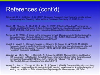 References (cont’d) Silvernail, D. L., & Gritter, A. K. (2007, October). Research brief: Maine's middle school laptop program: Creating better writers. Retrieved February 16, 2010, from  http://www.usm.maine.edu/cepare/Impact_on_Student_Writing_Brief.pdf Slavin, R., Cheung, A., Groff, C., & Lake, C. (2008). Effective Reading Programs for Middle and High Schools: A Best-Evidence Synthesis.  Reading Research Quarterly, 43 (3), 290-322. Retrieved from Education Research Complete database. Taylor, A. R. (2006). A future in the process of arrival: Using computer technologies for the assessment of student learning. 22 pp.1-114.: SAEE. Retrieved February 18, 2010, from http://www.tasainstitute.com/029.pdf Vogel, J., Vogel, D., Cannon-Bowers, J., Bowers, C., Muse, K., & Wright, M. (2006). Computer gaming and interaction simulations for learning: A meta-analysis.  Journal of Educational Computing Research, 34 (3), 229-243. Retrieved from Education Research Complete database. Wan Ali, W., Mohd Nor, H., Hamzah, A., & Alwi, N. (2009). The conditions and level of ICT integration in Malaysian Smart Schools. International Journal of Education and Development using ICT [Online], 5(2). Retrieved February 18, 2010, from http://ijedict.dec.uwi.edu/viewarticle.php?id=618 Wang, S., Jiao, H., Young, M., Brooks, T., & Olson, J. (2008). Comparability of computer-based and paper-and-pencil testing in K-12 reading assessments: A meta-Analysis of testing mode effects.  Educational and Psychological Measurement, 68 , 5-24.   