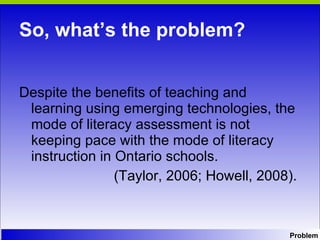 So, what’s the problem? Despite the benefits of teaching and learning using emerging technologies, the mode of literacy assessment is not keeping pace with the mode of literacy instruction in Ontario schools.  (Taylor, 2006; Howell, 2008).  Problem 