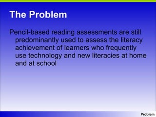 The Problem Pencil-based reading assessments are still predominantly used to assess the literacy achievement of learners who frequently use technology and new literacies at home and at school Problem 