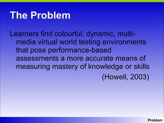 The Problem Learners find colourful, dynamic, multi- media virtual world testing environments that pose performance-based assessments a more accurate means of measuring mastery of knowledge or skills    (Howell, 2003) Problem 