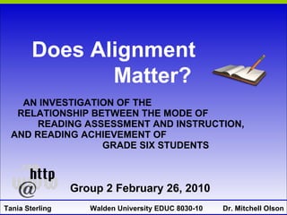 AN INVESTIGATION OF THE  RELATIONSHIP BETWEEN THE MODE OF  READING ASSESSMENT AND INSTRUCTION,  AND READING ACHIEVEMENT OF  GRADE SIX STUDENTS Tania Sterling Walden University EDUC 8030-10  Dr. Mitchell Olson Does Alignment  Matter? Group 2 February 26, 2010 