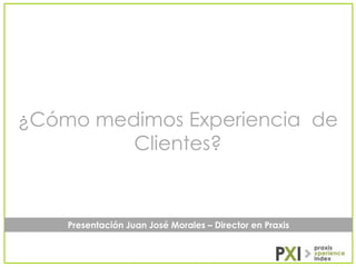 ¿Cómo medimos Experiencia de
Clientes?

Presentación Juan José Morales – Director en Praxis

 