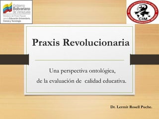 Praxis Revolucionaria
Una perspectiva ontológica,
de la evaluación de calidad educativa.
Dr. Lermit Rosell Puche.
 