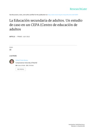 See	discussions,	stats,	and	author	profiles	for	this	publication	at:	http://www.researchgate.net/publication/281715870
La	Educación	secundaria	de	adultos.	Un	estudio
de	caso	en	un	CEPA	(Centro	de	educación	de
adultos
ARTICLE		in		PRAXIS	·	JULY	2013
READS
33
1	AUTHOR:
Rafael	Feito	Alonso
Complutense	University	of	Madrid
64	PUBLICATIONS			35	CITATIONS			
SEE	PROFILE
Available	from:	Rafael	Feito	Alonso
Retrieved	on:	11	December	2015
 