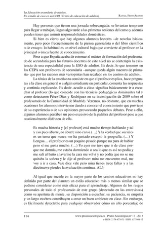174 www.praxissociologica.es . Praxis Sociológica nº 17 . 2013
e-ISSN: 2174-4734 X . ISSN: 1575-08-17
RAFAEL FEITO ALONSO
La Educación secundaria de adultos.
Un estudio de caso en un CEPA (Centro de educación de adultos)
Hay personas que tienen una jornada sobrecargada: se levantan temprano
para llegar a trabajar, llegan algo tarde a las primeras sesiones del curso y además
pueden tener que asumir responsabilidades domésticas.
Si bien es cierto que hay algunos alumnos lectores –de novelas básica-
mente, pero poco frecuentemente de la prensa generalista o del libro cientíﬁco
o de ensayo- lo habitual es un nivel cultural bajo que convierte al profesor en la
principal o única fuente de conocimiento.
Pese a que España acaba de estrenar el máster de formación del profesora-
do de secundaria para los futuros docentes de este nivel no se contempla la exis-
tencia de una especialidad para la ESO de adultos. Es decir, lo que tenemos en
los CEPA son profesores de secundaria –aunque queda algún maestro de prima-
ria- que por las razones más variopintas han recalado en los centros de adultos.
La tónica de la enseñanza consiste en que el profesor explica, hace pregun-
tas a la clase en general o a algún estudiante en particular, comenta las respuestas
y continúa explicando. Es decir, acudir a clase signiﬁca básicamente ir a escu-
char al profesor (lo que coincide con las técnicas pedagógicas dominantes tal y
como detectaron Pérez-Díaz y Rodríguez en su investigación de 2009 sobre el
profesorado de la Comunidad de Madrid). Veremos, no obstante, que en muchas
ocasiones los alumnos intervienen dando a conocer el conocimiento que proviene
de su experiencia o de sus opiniones provocando pequeños debates. Pese a ello,
algunos alumnos perciben un peso excesivo de la palabra del profesor pese a que
ocasionalmente disfruten de ella.
Es mucha historia y [el profesor] está mucho tiempo hablando y tal
y eso pues aburre, no aburre sino cansa (…) Y la verdad que sociales
es un tema que nunca me ha gustado excepto la geografía. (…) Y
Lengua… el profesor es un poquito pesado porque no para de hablar
pero sí me gusta mucho. (…) Yo ayer me tuve que ir de clase por-
que me dormía, me estaba durmiendo o sea lo que es así no podía y
me salí al baño a lavarme la cara me volví y no podía que no se me
quitaba la soñera y le dije al profesor: mira me encuentro mal, me
voy a ir a casa. Vale dice vale pero mira tienes trece faltas y a las
diecinueve pierdes la evaluación continua. AL3
Al igual que sucede en la mayor parte de los centros educativos no hay
deﬁnido por parte del claustro un estilo educativo más o menos similar que se
pudiese considerar como más eﬁcaz para el aprendizaje. Algunos de los rasgos
personales de todo el profesorado de este grupo (detectado en las entrevistas)
como su apertura de mente, su disposición a escuchar, su paciencia, su empatía
y un largo etcétera contribuyen a crear un buen ambiente en clase. Sin embargo,
es fácilmente detectable para cualquier observador cómo un alto porcentaje de
 