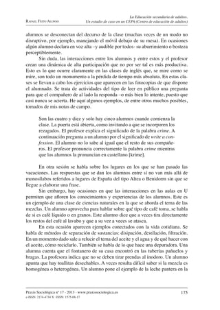 Praxis Sociológica nº 17 . 2013 . www.praxissociologica.es
e-ISSN: 2174-4734 X . ISSN: 1575-08-17
175
RAFAEL FEITO ALONSO
La Educación secundaria de adultos.
Un estudio de caso en un CEPA (Centro de educación de adultos)
alumnos se desconectan del decurso de la clase (muchas veces de un modo no
disruptivo, por ejemplo, manejando el móvil debajo de su mesa). En ocasiones
algún alumno declara en voz alta –y audible por todos- su aburrimiento o bosteza
perceptiblemente.
Sin duda, las interacciones entre los alumnos y entre estos y el profesor
crean una dinámica de alta participación que no por ser tal es más productiva.
Esto es lo que ocurre claramente en las clases de inglés que, se mire como se
mire, son todo un monumento a la pérdida de tiempo más absoluta. En estas cla-
ses se llevan a cabo los ejercicios que aparecen en las fotocopias de que dispone
el alumnado. Se trata de actividades del tipo de leer en público una pregunta
para que el compañero de al lado la responda –o más bien lo intente, puesto que
casi nunca se acierta. He aquí algunos ejemplos, de entre otros muchos posibles,
tomados de mis notas de campo.
Son las cuatro y diez y solo hay cinco alumnos cuando comienza la
clase. La puerta está abierta, como invitando a que se incorporen los
rezagados. El profesor explica el signiﬁcado de la palabra crime. A
continuación pregunta a un alumno por el signiﬁcado de write a con-
fession. El alumno no lo sabe al igual que el resto de sus compañe-
ros. El profesor pronuncia correctamente la palabra crime mientras
que los alumnos la pronuncian en castellano [krime].
En otra sesión se habla sobre los lugares en los que se han pasado las
vacaciones. Las respuestas que se dan los alumnos entre sí no van más allá de
monosílabos referidos a lugares de España del tipo Altea o Benidorm sin que se
llegue a elaborar una frase.
Sin embargo, hay ocasiones en que las interacciones en las aulas en U
permiten que aﬂoren los conocimientos y experiencias de los alumnos. Este es
un ejemplo de una clase de ciencias naturales en la que se aborda el tema de las
mezclas. Un alumno aprovecha para hablar sobre qué tipo de café toma, se habla
de si es café líquido o en granos. Este alumno dice que a veces tira directamente
los restos del café al lavabo y que a su vez a veces se atasca.
En esta ocasión aparecen ejemplos conectados con la vida cotidiana. Se
habla de métodos de separación de sustancias: disipación, destilación, ﬁltración.
En un momento dado sale a relucir el tema del aceite y el agua y de qué hacer con
el aceite, cómo reciclarlo. También se habla de lo que hace una depuradora. Una
alumna cuenta que el fontanero de su casa encontró en las tuberías pañuelos y
bragas. La profesora indica que no se deben tirar prendas al inodoro. Un alumno
apunta que hay toallitas desechables. A veces resulta difícil saber si la mezcla es
homogénea o heterogénea. Un alumno pone el ejemplo de la leche pantera en la
 