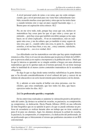 Praxis Sociológica nº 17 . 2013 . www.praxissociologica.es
e-ISSN: 2174-4734 X . ISSN: 1575-08-17
179
RAFAEL FEITO ALONSO
La Educación secundaria de adultos.
Un estudio de caso en un CEPA (Centro de educación de adultos)
A nivel personal amén de notas o no notas que me están enrique-
ciendo, que a nivel personal pues me viene bien culturalmente tam-
bién, recuerdo muchas cosas que tenía y otras que no las tenía claras
y cuando termine esto si sigo así pues seguiré haciendo algo. (…)
Bueno pues mi aspiración sería conocer. AL2
No, no me sirve todo, todo, porque hay cosas que son, incluso en
matemáticas hay cosas para las que sé que valen y cosas que ni
entiendo… pero hay cosas que también son útiles aunque ya las sepa
hacer, no sé cómo explicarlo... O no en matemáticas, sino en cual-
quier otra cosa, y me da cultura, que yo también sí estoy seguro de
una cosa, que si... cuando sabes una cosa, te gusta la... digamos la
asimilas, a mí me hace bien, o sea, me... estoy contento, satisfecho,
eso siempre lo… eso sí es verdad. AL6
Las diﬁcultades con las matemáticas son tales que hay quien simplemente
renuncia a ellas. Este es el caso de una alumna que no precisa el título de la ESO –
por su provecta edad ya no aspira a incorporarse a la población activa-. Dado que
lo que le interesa es aprender no ve ningún sentido a bregar con unas abstrusas
matemáticas que no le aportan nada en el terreno personal. Es un triste mensaje
sobre la inutilidad de al menos ciertos contenidos matemáticos de la secundaria
obligatoria.
Se diga lo que se diga desde tantas tertulias radiofónicas la gente detecta
que se ha elevado considerablemente el nivel cultural del país y carecer de un
mínimo de educación es un serio inconveniente para relacionarse con los demás.
Sí, y además se nota mucho al hablar con otras personas, con los
clientes, que estas estudiando, que lees todos los días, que haces
ejercicios todos los días. AL3
2.4. Un profesorado querido y respetado
En las entrevistas realizadas es unánime la valoración positiva del profeso-
rado del centro. Se destaca su actitud de escucha, su paciencia, su comprensión,
su compromiso, su dedicación. Decía Pineda Alfonso (2010) en una reﬂexión
de tinte biográﬁco que en su opinión lo peor a lo que se puede enfrentar un pro-
fesor de secundaria es realizar durante años un trabajo que no tiene sentido ni
para él ni para sus alumnos. Aquí, los alumnos destacan la actitud de escucha,
la paciencia, la comprensión, el compromiso y la dedicación del profesorado, de
un profesorado que es básicamente el mismo que podríamos encontrar en un IES
convencional.
 