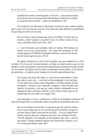 Praxis Sociológica nº 17 . 2013 . www.praxissociologica.es
e-ISSN: 2174-4734 X . ISSN: 1575-08-17
161
RAFAEL FEITO ALONSO
La Educación secundaria de adultos.
Un estudio de caso en un CEPA (Centro de educación de adultos)
estudiar lleva toda la vida fregando. Y mis tíos… pues uno ha estado
en la cárcel, otro tal, otro para allá. Mi abuela no sabe leer ni escribir.
La mayoría de mi familia… todos son analfabetos. AL1
Con respecto a los hermanos o hermanas la tónica es más o menos similar,
pese a que en el caso de que sean de corta edad aún cabe albergar la posibilidad
de que tengan éxito en la escuela.
Sí le va bien [a una hermana que está en la ESO], lo único que no
estudia, ¿sabes? porque si se pone lo saca. Lo único es que es muy
vaga, está todo el día con la Play. AL7
(…) mis hermanos, por ejemplo, todos lo mismo. Mi hermana la
mayor casi ni eso, mi hermana... mis otras dos hermanas se han
sacado aquí [en el CEPA] el graduado también, y una de mis herma-
nas ha hecho aquí el acceso. AL10
El capital cultural no es solo el de los padres sino que también lo es el de
los hijos. En el caso de los entrevistados con hijos en edad escolar o que ya son
adultos se nota claramente su enorme preocupación por garantizar el éxito escolar
de sus retoños. En algún caso los hijos son titulados universitarios. A las amista-
des próximas –el capital social- tampoco les ha ido especialmente bien.
Una amiga mía tiene dos niños, se casó con un colombiano y tiene
dos niños y pues eso,… está todo el día trabajando y con sus hijos.
Y casi todas mis amigas están trabajando y con hijos porque no han
estudiado y entonces han conocido a alguien y han formado una
familia, la mayoría, y las que no, están solteras, trabajando en una
peluquería pero con hijos también, yo he sido la única que no he
tenido hijos de casi todas mis amigas. AL1
Las amistades, a veces, contribuyen a reforzar el abandono temprano. El
paso del tiempo lleva a recapacitar sobre con quién se ha juntado cada cual.
No, en el instituto me iba bien, lo que pasa que me eché de compa-
ñeras a unas chicas que no me convenían, por así decirlo, porque yo
era muy tonta y fíjate, como me iba con ellas... Y no sé, empecé ahí a
fumar, y bueno, pues nos saltamos esta clase, nos saltamos la otra…
Y lo fui dejando, lo fui dejando, lo fui dejando, dije, buá… esto no
pasa nada. Y luego cuando te quieres dar cuenta dices, bueno, voy a
ver el mercado laboral, nada. AL7
 