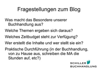 Fragestellungen zum Blog
Was macht das Besondere unserer
Buchhandlung aus?
Welche Themen ergeben sich daraus?
Welches Zeitbudget steht zur Verfügung?
Wer erstellt die Inhalte und wer stellt sie ein?
Praktische Durchführung (in der Buchhandlung,
von zu Hause aus, schreiben die MA die
Stunden auf, etc?)
 