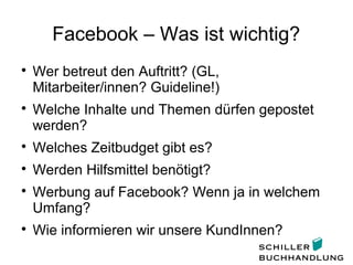 Facebook – Was ist wichtig?

Wer betreut den Auftritt? (GL,
Mitarbeiter/innen? Guideline!)

Welche Inhalte und Themen dürfen gepostet
werden?

Welches Zeitbudget gibt es?

Werden Hilfsmittel benötigt?

Werbung auf Facebook? Wenn ja in welchem
Umfang?

Wie informieren wir unsere KundInnen?
 
