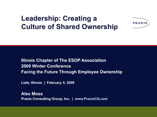 Leadership: Creating a  Culture of Shared Ownership Illinois Chapter of The ESOP Association 2009 Winter Conference Facing the Future Through Employee Ownership Lisle, Illinois  |  February 5, 2009 Alex Moss Praxis Consulting Group, Inc.  |  www.PraxisCG.com 