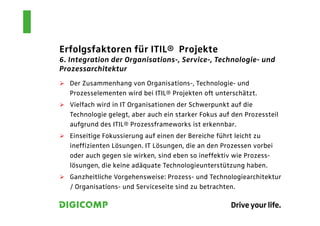 Erfolgsfaktoren für ITIL® Projekte
6. Integration der Organisations-, Service-, Technologie- und
Prozessarchitektur
  Der Zusammenhang von Organisations-, Technologie- und
  Prozesselementen wird bei ITIL® Projekten oft unterschätzt.
  Vielfach wird in IT Organisationen der Schwerpunkt auf die
  Technologie gelegt, aber auch ein starker Fokus auf den Prozessteil
  aufgrund des ITIL® Prozessframeworks ist erkennbar.
  Einseitige Fokussierung auf einen der Bereiche führt leicht zu
  ineffizienten Lösungen. IT Lösungen, die an den Prozessen vorbei
  oder auch gegen sie wirken, sind eben so ineffektiv wie Prozess-
  lösungen, die keine adäquate Technologieunterstützung haben.
  Ganzheitliche Vorgehensweise: Prozess- und Technologiearchitektur
  / Organisations- und Serviceseite sind zu betrachten.
 