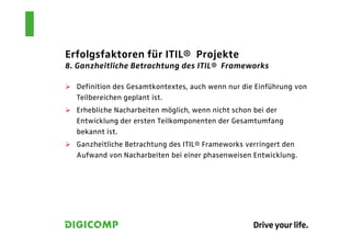 Erfolgsfaktoren für ITIL® Projekte
8. Ganzheitliche Betrachtung des ITIL® Frameworks

  Definition des Gesamtkontextes, auch wenn nur die Einführung von
  Teilbereichen geplant ist.
  Erhebliche Nacharbeiten möglich, wenn nicht schon bei der
  Entwicklung der ersten Teilkomponenten der Gesamtumfang
  bekannt ist.
  Ganzheitliche Betrachtung des ITIL® Frameworks verringert den
  Aufwand von Nacharbeiten bei einer phasenweisen Entwicklung.
 