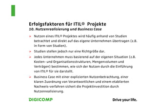 Erfolgsfaktoren für ITIL® Projekte
10. Nutzenrealisierung und Business Case
  Nutzen eines ITIL® Projektes wird häufig anhand von Studien
  betrachtet und direkt auf das eigene Unternehmen übertragen (z.B.
  in Form von Studien).
  Studien stellen jedoch nur eine Richtgröße dar.
  Jedes Unternehmen muss basierend auf der eigenen Situation (z.B.
  Kosten- und Organisationsstrukturen, Mengenvolumen und
  Verträgen) bestimmen, wie sich der Nutzen durch die Einführung
  von ITIL® für sie darstellt.
  Business Case mit einer explizierten Nutzenbetrachtung, einer
  klaren Zuordnung von Verantwortlichen und einem etablierten
  Nachweis-verfahren sichert die Projektinvestition durch
  Nutzenrealisierung.
 