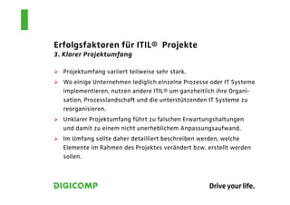 Erfolgsfaktoren für ITIL® Projekte
3. Klarer Projektumfang

  Projektumfang variiert teilweise sehr stark.
  Wo einige Unternehmen lediglich einzelne Prozesse oder IT Systeme
  implementieren, nutzen andere ITIL® um ganzheitlich ihre Organi-
  sation, Prozesslandschaft und die unterstützenden IT Systeme zu
  reorganisieren.
  Unklarer Projektumfang führt zu falschen Erwartungshaltungen
  und damit zu einem nicht unerheblichem Anpassungsaufwand.
  Im Umfang sollte daher detailliert beschreiben werden, welche
  Elemente im Rahmen des Projektes verändert bzw. erstellt werden
  sollen.
 