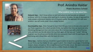 Prof. Anindra Haldar
Praxis Business School
Debasish Says.. I don't know where to start and where to end basically an unbiased
professor with lot of energy while teaching his students, his jokes, his way of approach to
make people understand statistics are of his great quality. You approach him with your
problem you will surely never return empty handed.
Soummyaditya Says.. Only if we got to learn from this guy more as he was only a part of
our Praxis experience for a short period of time, but within that time we learnt not only
Marketing Management but a lot more about life. A serious man with a hint of humor,
witty and bold was the talk about him but then again all that was just “rumor”. Mining
Engineer was the phrase and literally mine into everyone’s heart with his warm gaze. All
that being said A Great Man with the heart of a Lion.
Mona Says.. I believe that you should be a good student to become a good teacher and
so can firmly say that Haldar Sir was a good student .His in depth knowledge of Marketing
Subject always amused us. Very straightforward and friendly nature. We learnt extremely
useful marketing lessons from him and so a million thanks to Haldar Sir!
What students have to say about him..
INDEX
10
 