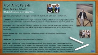 Prof. Amit Parakh
Praxis Business School
What students have to say about him..
INDEX
11
Jigar Says.. amazing faculty ..with a good connect with student ..still get to learn a lot from him..
Ankita Says.. I was afraid of him coz he might have asked anything suddenly by just saying 'aap bataye'and
obviously I will not know the ans but now I want to pursue my career in derivatives and credit goes to him.
Basuki Says.. I FELT THE REAL WILLINGNESS & HE HAD TO CHANGE ME FOR BETTER. HE ALWAYS LOOKED
UP THE ATTEMPTS AND EFFORTS ONE HAS PUT INTO INSTEAD WHAT HE OR SHE REALLY RESULTED INTO
ON PAPERS.
Gaurav Agarwal Says.. Haan aap bataiye...Our finance teacher.. His personality talks about him
everything…
Shalini Says.. He is always straight forward and to the point
Richa Says.. "Aap bataiye" - used to come as a thunderbolt in the pin drop silent class and we would all
start to scratch our head to find an answer.I was not so good in your courses but i loved the way you used
to teach especially derivatives. I tried completing the books "Guns,Traders and Money" though some parts
of it just went above my head.Though am in no way related to Forex, derivatives and the other courses in
my current job but I still wish to learn more about the subject from you if I ever get a chance.Thank you Sir.
 