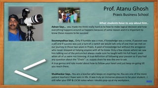 Prof. Atanu Ghosh
Praxis Business School
Adnan Says… you made me think really hard as to how to make logical decision and how
everything happens around us happens because of some reason and it is important to
know these reasons to be succeed
Soummyaditya Says.. Only if humble was a man, if knowledge was a name, if passion was
a pill and if success was just a turn of a switch we would talk only of one man we met on
our journey in those two years in Praxis. A pool of knowledge but without the arrogance
who never stopped at helping anyone with all he knew. Only a few classes where we saw
him talking out of the picture but always made sure he taught with his full heart, even
when all of us were not listening. A true definition of following your passion so if you had
any question about the “Chain” i.e. supply chain he was the one to ask.
A true genius and role model about how to follow your heart and just keep on going till
you reach there.
Shubhankar Says.. You are a teacher who keeps on inspiring me..You are one of the more
patient teachers I have seen in life..It was truly an immense pleasure to be your student.. I
still refer your ERP & LSCM notes when I doubts pop-up at my workplace..
What students have to say about him..
INDEX
12
 