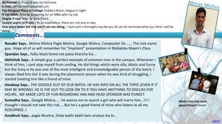 Nickname: In Praxis it was my Surname
E-mail: abinas.mishra@gmail.com
Fav Hangout Place In College: Dubey's Room, Hogup in night
If not MBA: May be preparing for an MBA with my job
Regret if any! Why do time flies!!
Lesson Learnt in Praxis : Its an experience, there are not one or two.
Few years down the line you’ll see me doing.. I lack such a foresight,may be you all can let me know what you think i will be
doing
Ranabir Says.. Mishra Mishra Pagla Mishra, Google Mishra, Compooter Sir....... The nick name
guy.. Hope all of us will remember his "impotent" presentation in Mallabika Maam's Class
Spandan Says.. Faltu black forest me paisa kharcha kia...
Abhishek Says.. A simple guy, a perfect example of common man in the campus. Whenever i
think of him, i cant stop myself from smiling. He did things which were silly, idiotic and funny
but the irony is he was one of the most intelligent and knowledgeable person of the batch. I
always liked him but it was during the placement season when he was kind of struggling, i
started treating him like a friend of mine.
Devdeep Says.. THE GOOGLE GUY OF OUR BATCH. HE HAS INFO ON ALL THE TOPIC (EVEN IF IT
MAY BE WRONG). HE IS THE GUY TO LOOK ON TO IF YOU HAVE ANYTHING TO DISCUSS FOR
HOURS.. WE MADE LOTS OF FUN REGARDING HIM AND HEAD SPONSOR WAS PUNEET.
Sumedha Says.. Google Mishra..... he wanna me to search a girl who will marry him...!!! I
thought I should not take this risk.... But he's a good friend of mine who listens to all my
SCOLDINGS..!
Anubhuti Says.. pagla Mushra, thida kabhi kabhi kam analyse kia kr...
Comments…
What I miss the most
about Praxis? Hostel
INDEX
15
 