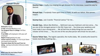 Nickname: Babaji
E-mail: adnankin@yahoo.co.uk
Fav Hangout Place In College: 3rd floor
corridor
If not MBA: self employed; 12th pass self
employed
Regret if any! getting into wep
Lesson Learnt in Praxis : it's nice to put down
your guard and enjoy life
Few years down the line you’ll see me
doing.. owning multimedia millionaire dollar
company
Zeeshan Says.. I really miss helping him get dressed for his interviews. Loved the way he
danced.
Binayak Says.. if anybody I have spent time in Praxis, its with our Adnan. Nice person,
helpful
Soumya Says.. Just 2 words: "financial saviour" for me...
Ranabir Says.. Adnan Aka Muthoo..... Bathroom was your bedroom and vice-versa.... You
are one of the strongest person in the life I have met.... You know your weakness and
have made it your strong point..... We all had time to delay things but you was the
initiator all the times....... You are one of the very few person who know me very well.....
Gaurav Talwar Says.. The logistic specialist, the muthu baba, Mr. scratchy who loved his
hands more than anything else...
Adnan Kitabi
Comments…
What I miss the most about Praxis?
group chat on Hogg up INDEX
16
 