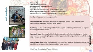 Gurcharan Says.. perseverance personified
Arunachalam Says.. Hardwork will always be rewarded. You are a true example! Your
determination is your key strength. Never leave it.
Sumit Says.. A true hard working and dedicated guy. No hard feelings for anyone. An engineer
but having passion for finance.
Sabyasachi Says.. Can study for 24 x 7...Dude, you made me feel terrible during my the last
days when we were waiting for placement to happen...Each time i goes to his room, finds him
with a book in his hand..
Gaurav Talwar Says.. What the fuck buddy... the most hard working , dedicated and deserving
candidate of our batch... literally the good boy of our batch...
Comments..
Nickname: Nandu
E-mail: mr.n.anil@gmail.com
Fav Hangout Place In College: Roof top
If not MBA: No idea
Regret if any! Have not interacted much with Batch mates
Lesson Learnt in Praxis : If you can't market, you are obsolete
Few years down the line you’ll see me doing.. Investment Banker
What I miss the most about Praxis? Night outs
AnilNandyala
INDEX
18
 