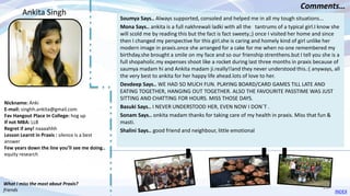 Nickname: Anki
E-mail: singhh.ankita@gmail.com
Fav Hangout Place In College: hog up
If not MBA: LLB
Regret if any! naaaahhh
Lesson Learnt in Praxis : silence is a best
answer
Few years down the line you’ll see me doing..
equity research
Soumya Says.. Always supported, consoled and helped me in all my tough situations...
Mona Says.. ankita is a full nakhrewali ladki with all the tantrums of a typical girl.I know she
will scold me by reading this but the fact is fact sweety.;) once I visited her home and since
then I changed my perspective for this girl.she is caring and homely kind of girl unlike her
modern image in praxis.once she arranged for a cake for me when no one remembered my
birthday.she brought a smile on my face and so our frienship strenthens.but I tell you she is a
full shopaholic.my expenses shoot like a rocket during last three months in praxis because of
saumya madam hi and Ankita madam ji.really!!and they never understood this.:( anyways, all
the very best to ankita for her happy life ahead.lots of love to her.
Devdeep Says.. WE HAD SO MUCH FUN. PLAYING BOARD/CARD GAMES TILL LATE AND
EATING TOGETHER, HANGING OUT TOGETHER. ALSO THE FAVOURITE PASSTIME WAS JUST
SITTING AND CHATTING FOR HOURS. MISS THOSE DAYS.
Basuki Says.. I NEVER UNDERSTOOD HER, EVEN NOW I DON`T .
Sonam Says.. onkita madam thanks for taking care of my health in praxis. Miss that fun &
masti.
Shalini Says.. good friend and neighbour, little emotional
Ankita Singh
Comments…
What I miss the most about Praxis?
friends INDEX
20
 