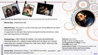 Nickname: Anu, Chotti
E-mail: anubhuti.anup@gmail.com
Fav Hangout Place In College: Terrace
If not MBA: Mass media
Lesson Learnt in Praxis : To be awesome in wateva u do
Few years down the line you’ll see me doing..
Shopping without looking at price tag 😊
Abinas Says.. shaadi karle abb.
Abhishek Says.. You came in my life at the later part of my MBA and we spent
some good time together.
U supported me and were like a family during the last few semesters, u had
your own importance in the batch.
Devdeep Says.. FIRST FRIEND OF PRAXIS,, YOU HOLD AN IMPORTANT
POSITION IN MY LIFE. I KNOW THINGS WERE NOT SO GREAT AS IT COULD
HAVE BEEN BUT I ALWAYS CHERISH THE TIME WELL SPENT. HOPE WE CAN
ALWAYS BE FRIENDS. CHEERS
Gaurav Says.. Shehensha-e-Praxis….the CHOTI of our batch... guuyyysss.... god
knows what will happen to Spardha now ..
Comments..
What I miss the most about Praxis? My batch, i hv been to Praxis later but never felt the warmth
INDEX
21
 