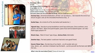 Soumya Says.. Sincerity & dedication, all that i can say about u... But towards the end of our
tenure my god u wer jst the chocolate/mischievous boy....😊
Kushal Says.. He is kind of a d*ck, but bohot sahi banda hai :)
Vignesh Says.. Yaarukum puriya koodathanu tamil laya eluthuraen, Onna vanthom, onna
ponom, nee illana - Naan enna pannirupaen, yaara mulu tamil la kalachirupaen. seri vidu -
Katthi eppo polaam?!:P
Khanin Says.. 'Main hi hoon' type of guy...Serious Note: Admirable
Zeeshan Says.. The best padosi i could ever had and a very good friend.
Gaurav Talwar Says.. the desi boy of our batch... an all rounder who can
sing...dance...act...and also in between top the batch... just be yourself..be the best and !@#$
the rest...
Comments..
Nickname: Chillam
E-mail:
Fav Hangout Place In College: My room.. 1327
If not MBA: MS PhD
Regret if any! Did not eat at most of the restaurants in Kolkata
Lesson Learnt in Praxis : Live and enjoy your life!
Few years down the line you’ll see me doing.. Will be an entrepreneur
What I miss the most about Praxis? Classes & Hostel Life
ArunachalamRamanathan
INDEX
22
 