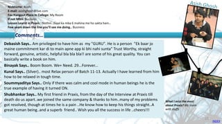 Nickname: Asish
E-mail: asishghosh@live.com
Fav Hangout Place In College: My Room
If not MBA: Business
Lesson Learnt in Praxis : Nothin..2saal ka mba 6 mahina me ho sakta hain..
Few years down the line you’ll see me doing.. Business
Debasish Says.. Am privileged to have him as my "GURU". He is a person "Ek baar jo
maine commitment kar di to main apne app ki bhi nahi sunta" Trust Worthy, straight
forward, genuine, artistic, helpful bla bla bla!! are some of his great quality. You can
basically write a book on him.
Binayak Says.. Boom Boom. We+ Need. 29...Forever...
Kunal Says.. (Silver).. most Relax person of Batch 11-13. Actually I have learned from him
how to be relaxed in tough time.
Soummyaditya Says.. Only if there was calm and cool mode in human beings he is the
true example of having it turned ON.
Shubhankar Says.. My first friend in Praxis, from the day of the Interview at Praxis till
death do us apart..we joined the same company & thanks to him..many of my problems
got resolved, though at times he is a pain ..He know how to keep his things straight..A
great human being..and a superb friend.. Wish you all the success in life ..cheers!!!
Comments…
What I miss the most
about Praxis? My room
with stuffs
INDEX
23
 