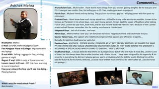 Nickname: Mehra
E-mail: avishek.mehra90@gmail.com
Fav Hangout Place In College: My room with
my laptop
If not MBA: Selling Luggage in Day, playing
games at night
Regret if any! MBA is only a 2 year course:(
Lesson Learnt in Praxis : Off the class learning
is more important
Few years down the line you’ll see me doing..
Playing Games
Arunachalam Says.. Multi-tasker. I have learnt many things from you (except gaining weight). Be the way you are!
P.S: I have got two credits. One, for knifing you in CS. Two, making you work in projects!
Piyush Says.. My best friend and my darling. The guy I can turn into a gay for I will play games with him post my
retirement
Prashant Says.. I dont know how much to say about him...still wil be trying to be as crisp as possible...known to be
famous as 'Parabola' in his school days.. very sport loving person. He can beat the speed of Rajdhani while talking.
Full of GASS..yaaron ka yaar hain,,food-holic,and last but not the least free rider bhi hain. Because of him i joined
praxis and will forever remember him for making me choose a rite decision.
Sabyasachi Says.. Jack of all trades...Hail man..
Adnan Says.. Mehra mehra I love you I am fortunate to have a neighbour;friend and batchmate like you
Gaurav Talwar Says.. the captain who redefined and personified passion and efficiency in sports....
But salla itni jaldi koi shadi kaise kar sakta hai
Devdeep Says.. A(V)ISHEK .. PERSON WHOM I CONSIDER AS MY BEST FRIEND/ BROTHER. WE SHARED THE SAME
PP AND I THINK WE ONLY COULD UNDERSTAND EACH OTHERS JOKES AS THEY WERE BEYOND THE ORDINARY ;)
WE SHARED A SPECIAL BOND WHICH IS HARD TO EXPLAIN... MISS U BROTHER.
Shubhankar Says. . I always believed that there are 3 people in our batch who will make it really BIG..and he’s one
of them..He has always been like an elder brother and a friend to me.. I have been intrigued by his ingenuity & his
sincerity in everything he did..be it playing games, sports or studies(which he did the least)..Wishing him all the
best for future & for his family ventures…(I could have written much more but its Mehra after all…usko koi farak
nhi padege..)
Avishek Mehra
Comments…
What I miss the most about Praxis?
Batchmates INDEX
24
 