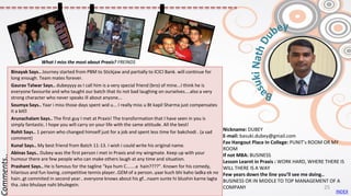 Nickname: DUBEY
E-mail: basuki.dubey@gmail.com
Fav Hangout Place In College: PUNIT’s ROOM OR MY
ROOM
If not MBA: BUSINESS
Lesson Learnt in Praxis : WORK HARD, WHERE THERE IS
WILL THERE IS A WAY
Few years down the line you’ll see me doing..
BUSINESS OR IN MIDDLE TO TOP MANAGEMENT OF A
COMPANY
Binayak Says.. Journey started from PBM to Stickjaw and partially to ICICI Bank. will continue for
long enough. Team mates forever.
Gaurav Talwar Says.. dubeyyyy as I call him is a very special friend (bro) of mine...I think he is
everyone favourite and who taught our batch that its not bad laughing on ourselves....also a very
strong character who never speaks ill about anyone...
Soumya Says.. Yaar i miss those days spent wid u... I really miss u Bt kapil Sharma just compensates
it a bit😊
Arunachalam Says.. The first guy I met at Praxis! The transformation that I have seen in you is
simply fantastic. I hope you will carry on your life with the same attitude. All the best!
Rohit Says.. 1 person who changed himself just for a job and spent less time for bakchodi . (a sad
comment)
Kunal Says.. My best friend from Batch 11-13. I wish i could write his original name.
Abinas Says.. Dubey was the first person i met in Praxis and my wingmate. Keep up with your
humour there are few people who can make others laugh at any time and situation.
Prashant Says.. He is famous for the tagline "kya hum C.......a hain????". Known for his comedy,
hilarious and fun loving..competitive tennis player..GEM of a person..yaar kuch bhi kaho ladka ek no
hain..gt commited in second year.. everyone knows about his gf...naam sunte hi blushin karne lagta
tha..isko bhulaye nahi bhulegein.
Comments..
What I miss the most about Praxis? FREINDS
INDEX
25
 