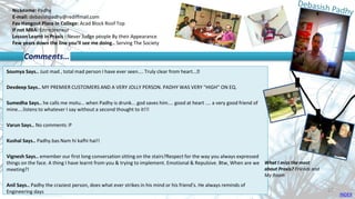 Nickname: Padhy
E-mail: debasishpadhy@rediffmail.com
Fav Hangout Place In College: Acad Block Roof Top
If not MBA: Entrepreneur
Lesson Learnt in Praxis : Never Judge people By their Appearance
Few years down the line you’ll see me doing.. Serving The Society
Soumya Says.. Just mad , total mad person I have ever seen.... Truly clear from heart...😊
Devdeep Says.. MY PREMIER CUSTOMERS AND A VERY JOLLY PERSON. PADHY WAS VERY "HIGH" ON EQ.
Sumedha Says.. he calls me motu... when Padhy is drunk... god saves him.... good at heart .... a very good friend of
mine....listens to whatever I say without a second thought to it!!!
Varun Says.. No comments :P
Kushal Says.. Padhy.bas Nam hi kafhi hai!!
Vignesh Says.. emember our first long conversation sitting on the stairs?Respect for the way you always expressed
things on the face. A thing I have learnt from you & trying to implement. Emotional & Repulsive. Btw, When are we
meeting?!
Anil Says.. Padhy the craziest person, does what ever strikes in his mind or his friend's. He always reminds of
Engineering days
Comments…
What I miss the most
about Praxis? Friends and
My Room
INDEX
27
 