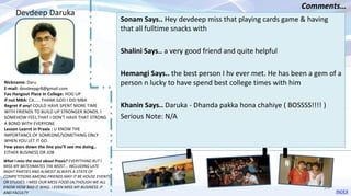 Nickname: Daru
E-mail: devdeepgr8@gmail.com
Fav Hangout Place In College: HOG UP
If not MBA: CA..... THANK GOD I DID MBA
Regret if any! COULD HAVE SPENT MORE TIME
WITH FRIENDS TO BUILD UP STRONGER BONDS. I
SOMEHOW FEEL THAT I DON'T HAVE THAT STRONG
A BOND WITH EVERYONE
Lesson Learnt in Praxis : U KNOW THE
IMPORTANCE OF SOMEONE/SOMETHING ONLY
WHEN YOU LET IT GO.
Few years down the line you’ll see me doing..
EITHER BUSINESS OR JOB
Sonam Says.. Hey devdeep miss that playing cards game & having
that all fulltime snacks with
Shalini Says.. a very good friend and quite helpful
Hemangi Says.. the best person I hv ever met. He has been a gem of a
person n lucky to have spend best college times with him
Khanin Says.. Daruka - Dhanda pakka hona chahiye ( BOSSSS!!!! )
Serious Note: N/A
Devdeep Daruka
Comments…
What I miss the most about Praxis? EVERYTHING BUT I
MISS MY BATCHMATES THE MOST... INCLUDING LATE
NIGHT PARTIES AND ALMOST ALWAYS A STATE OF
COMPETITIONS AMONG FRIENDS MAY IT BE HOUSE EVENTS
OR STUDIES. I MISS OUR MESS FOOD (ALTHOUGH WE ALL
KNOW HOW BAD IT WAS). i EVEN MISS MY BUSINESS :P
AND FACULTY INDEX
28
 
