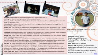 Nickname: Gannu/ Mallika
E-mail: gagarwal88@gmail.com
Fav Hangout Place In College: D wing
bathroom
If not MBA: Bapu ka dhandha
Regret if any! BOSSSSS!!! ko na chala saka..
Lesson Learnt in Praxis : Time management aka
vellagiri..😊
Few years down the line you’ll see me doing..
Baapu ke sath dhandha...😊😊
Sumit Says.. Ganesh is a person who is always ready to help. I miss his Dragon burp...😊
One thing I like about him is caring nature for his loved ones and friends.
Punit Says.. Mallika-e-Praxis. Bhai I could have had much more to write about you if you would have spent more time with
us than the Bathroom..... ROFL
Avishek Says.. Bhai please tension mat le. When we did cross dressing, ganesh was looking sexier than any girl alive :D
Ghanshyam Says.. A friend with Burp.:) :)
Spandan Says.. Apart from One not so fine morning and one half eaten apple that you were about to throw at me... i had fun
riding with you... tere ghar pe khana... you were one of the better people i found in Praxis... khali tension thoda kam lia kar
...
Vignesh Says.. Almost a Room-mate. A friend with whom I have cherished a lot of moments. Emotional. Straight to the point
& in certain aspects; I wish I could be like him. Dedicated to what he does. We will meet soon!
Prashant Says.. Known as 800 , ganu, mallika shehenshah, cricket-holic, disco dancer and isko gussa bahut aata hain. Helpful
guy, fit to be a banker, yaaron ka yaar h.
Gaurav Agarwal Says.. aaaawwww...I miss his baaawww. Joke apart. I knew Ganesh before I joined praxis but we came to
know each other and became best friends in praxis. We shared good moments as well as bad ones. The only person whom I
can trust in praxis. Gannu miss your onion ka kachori and your sexy body which you revealed during PDP.
Amit Says.. Mr. Ganesh Acharya or I can say Mr. Bechara -Helpful...... .. i dont remember if he ever said NO to anyone for
anything ............i wish we could have a girl like him on Campus :) to aaj humare batch mein itni ra...... na hoti..
Sourav Says.. Bhhhhhhaaaaaawwwwww) - Gannu z a very sensitive person who always used to get serious even in light
discussions and v used to pull his leg to make him angry further....:P But he always used to encourage me to participate in all
the activities and to get out of my room and talk to people (which I never used to do)... :P
Gaurav Talwar Says.. Mallika-e-praxis and the Disco dancer whose bonding with the toilet is beyond one’s understanding...
just one thing...do not take so much pressure or tension in life...
Comments..
What I miss the most about Praxis? The parties
and co-curricular activities
INDEX
29
 
