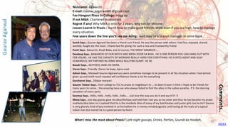 Sumit Says.. Gaurav Agarwal has been a friend cum friend. He was the person with whom I had fun, enjoyed, shared,
worked, fought etc the most. I thank God for giving me such a nice and trustworthy friend.
Punit Says.. Bawarchi, khujli Baba, and of-course, THE GREAT GAMBLER.....
Devdeep Says.. BAWARCHI OF OUR BATCH AND MERA DOOR KA BHAI.. HE IS ONE PERSON YOU CAN HANG OUT WITH
FOR HOURS.. HE HAS THE CAPACITY OF WORKING REALLY HARD FOR EVERYTHING. HE IS INTELLIGENT AND ALSO
HUMOROUS. MY PARTNER IN CRIME WHILE BULLYING SUMIT. HE HE
Basuki Says.. AAYYEEEE JAAN HAI MERA.
Varun Says.. Friendly..Dance ka baap..Apna cook
Adnan Says.. Marwadi Gaurav Agarwal you were somehow manage to be present in all the situation when I had almost
given up and instill much needed self confidence thanks a lot for everything
Gurcharan Says.. Dildaar marwari
Gaurav Talwar Says.. from college to TCC to praxis to neighbours to ... its been 8 years I think n hope to be friends for
many years to come... the amazing mess sec who always failed to find the alloo in the aalloo paratha.. P.S. the dancing
sensation of every party
Soumya Says.. Hello, hello , hello, hello , hello.... Just love the way you do it and say it!!😊😊
Mona Says.. one day gaurav gave me phuchhchaas and told that I see you as my sister and thus he too became my praxis
muhbola bhai.later on I realised that he is the muhbola bhai of many of my batchmates and junior girls too.he he!! Gaurav
is very gharelu kind of boy involved in so formalities.he is money minded,egoistic and having all the traits of a typical
indian man but overall he is a good person by heart.
Comments..
Nickname: Bawarchi
E-mail: Gaurav.aagarwal88 @gmail.com
Fav Hangout Place In College: Hogg up
If not MBA: Chartered Accountant
Regret if any! Why MBA is only for 2 years, why not for lifetime
Lesson Learnt in Praxis : learnt how to make good friends, drink even if you are high, how to manage
every situation.
Few years down the line you’ll see me doing.. well may be a branch manager in some bank
What I miss the most about Praxis? Late night gossips, Drinks, Parties, Sourab ka Hookah,
GauravAgarwal
INDEX
30
 